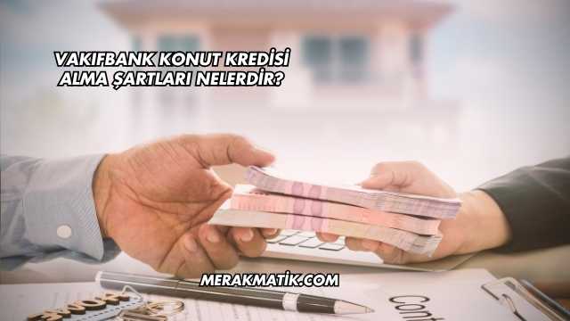 Vakıfbank Konut Kredisi Alma Şartları Nelerdir?