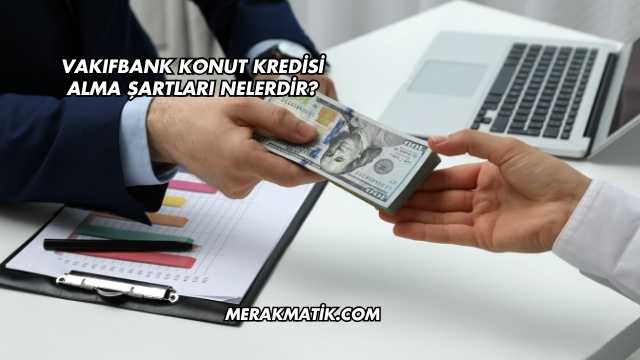 Vakıfbank Konut Kredisi Alma Şartları Nelerdir?