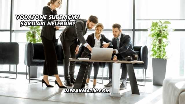 Vodafone Şube Açma Şartları Nelerdir?