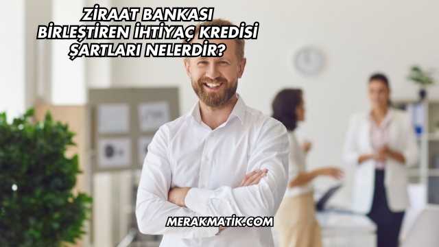 Ziraat Bankası Birleştiren İhtiyaç Kredisi Şartları Nelerdir?