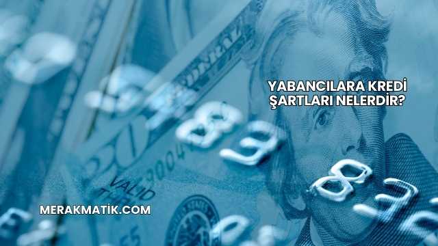 Yabancılara Kredi Şartları Nelerdir?