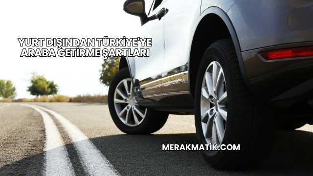 Yurt Dışından Türkiye'ye Araba Getirme Şartları